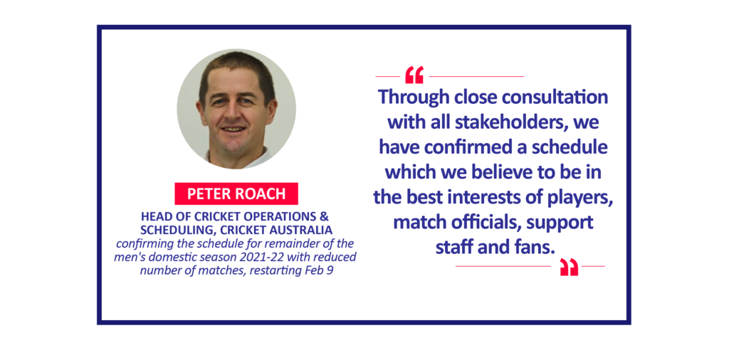 Peter Roach, Head of Cricket Operations & Scheduling, Cricket Australia confirming the schedule for remainder of the men's domestic season 2021-22 with reduced number of matches, restarting Feb 9