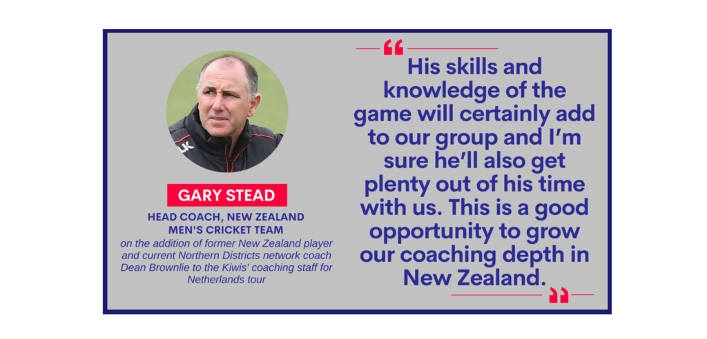 Gary Stead, Head Coach, New Zealand Men's Cricket Team on the addition of former New Zealand player and current Northern Districts network coach Dean Brownlie to the Kiwis' coaching staff for Netherlands tour