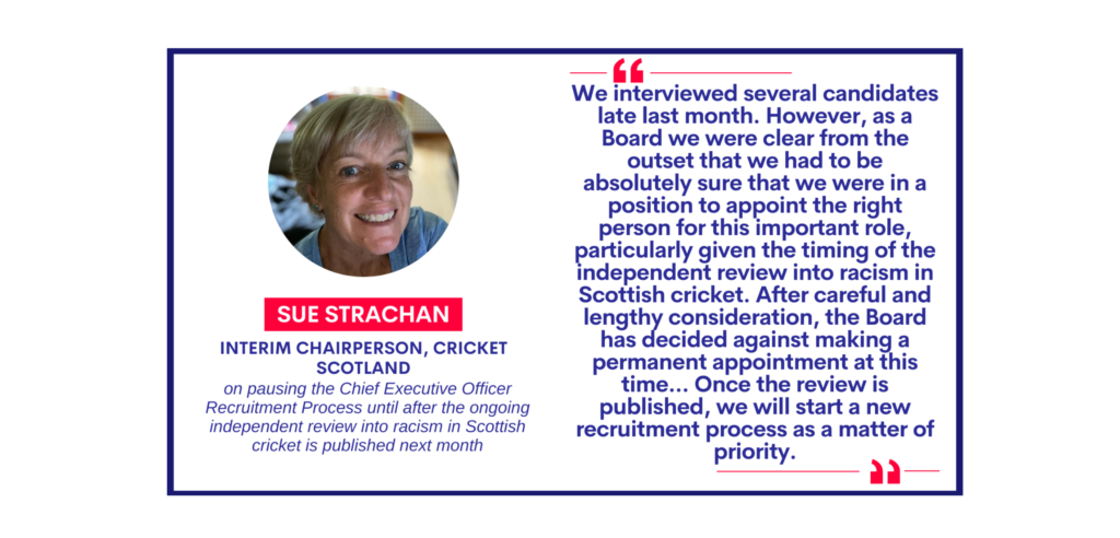Sue Strachan, Interim Chairperson, Cricket Scotland on pausing the Chief Executive Officer Recruitment Process until after the ongoing independent review into racism in Scottish cricket is published next month