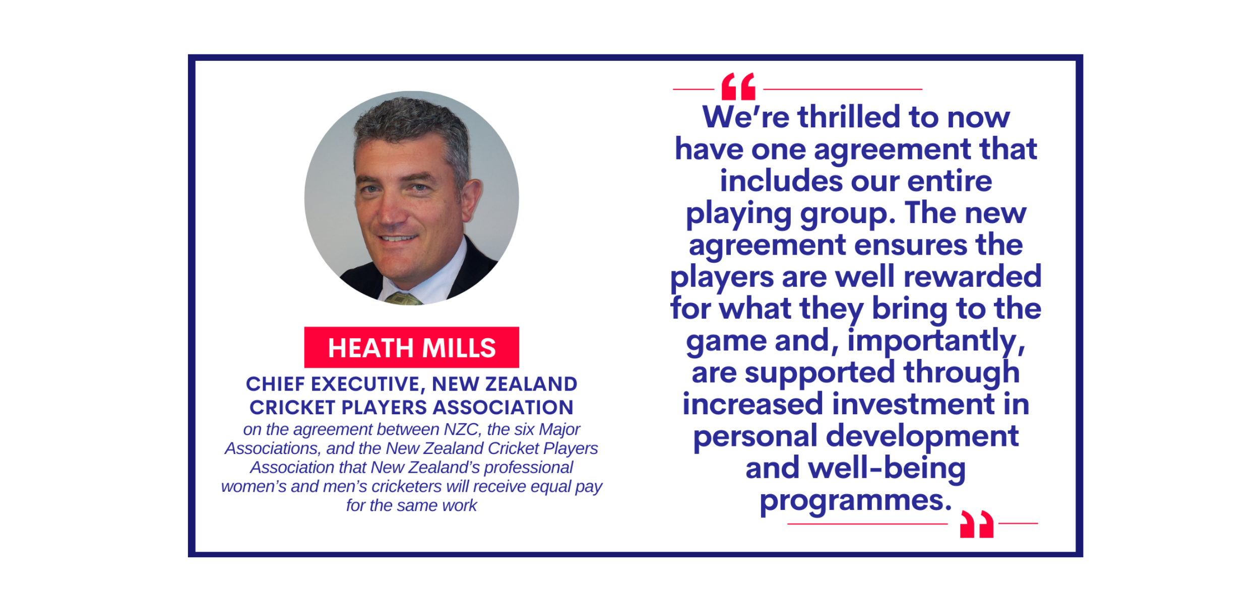 Heath Mills, Chief Executive, New Zealand Cricket Players Association on the agreement between NZC, the six Major Associations, and the New Zealand Cricket Players Association that New Zealand’s professional women’s and men’s cricketers will receive equal pay for the same work